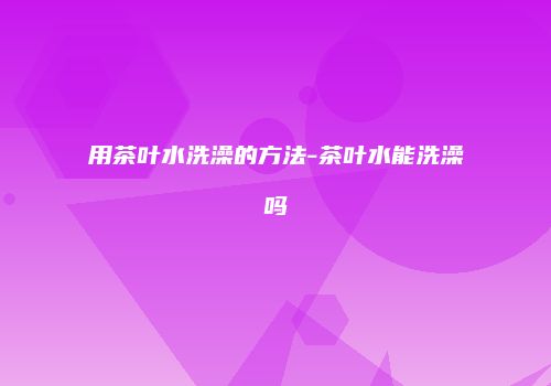 用茶叶水洗澡的方法-茶叶水能洗澡吗