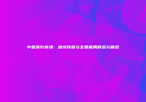 中国茶叶市场：地域特色与全国格局的多元融合