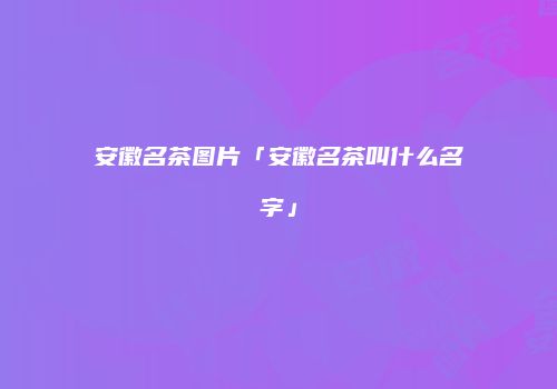 安徽名茶图片「安徽名茶叫什么名字」