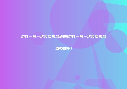 茶叶一般一次买多少合适吗(茶叶一般一次买多少合适吗知乎)