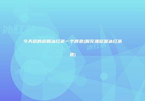 今天尿的尿和冰红茶一个颜色(喝完酒尿是冰红茶色)