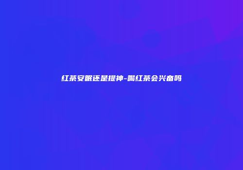 红茶安眠还是提神-喝红茶会兴奋吗
