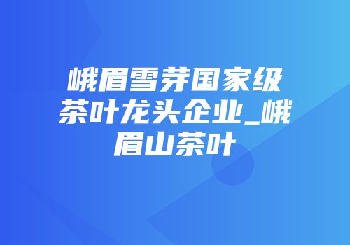峨眉雪芽国家级茶叶龙头企业_峨眉山茶叶