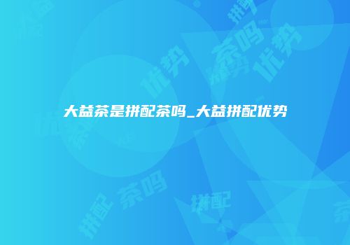 大益茶是拼配茶吗_大益拼配优势