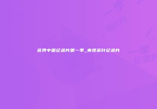 茶界中国纪录片第一季_央视茶叶纪录片