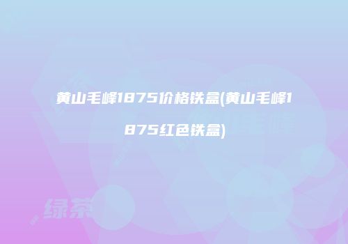 黄山毛峰1875价格铁盒(黄山毛峰1875红色铁盒)