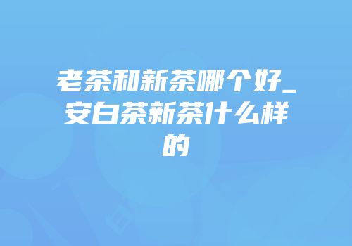 老茶和新茶哪个好_安白茶新茶什么样的