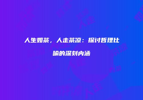 人生如茶，人走茶凉：探讨哲理比喻的深刻内涵