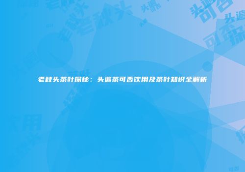 老秋头茶叶探秘：头遍茶可否饮用及茶叶知识全解析