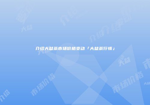 介绍大益茶市场价格变动「大益茶行情」