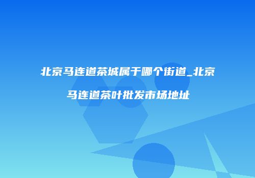 北京马连道茶城属于哪个街道_北京马连道茶叶批发市场地址