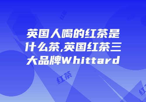 英国人喝的红茶是什么茶,英国红茶三大品牌Whittard