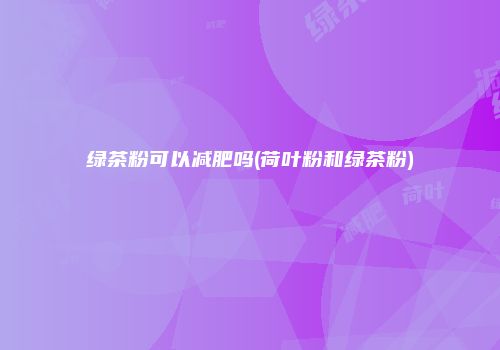绿茶粉可以减肥吗(荷叶粉和绿茶粉)