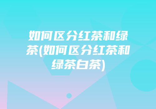 如何区分红茶和绿茶(如何区分红茶和绿茶白茶)