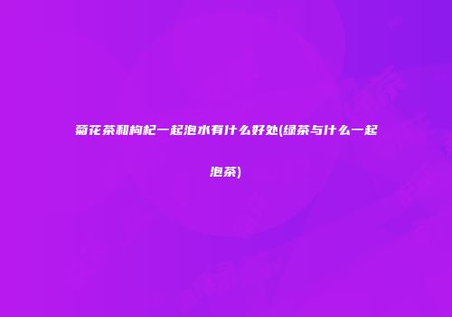菊花茶和枸杞一起泡水有什么好处(绿茶与什么一起泡茶)