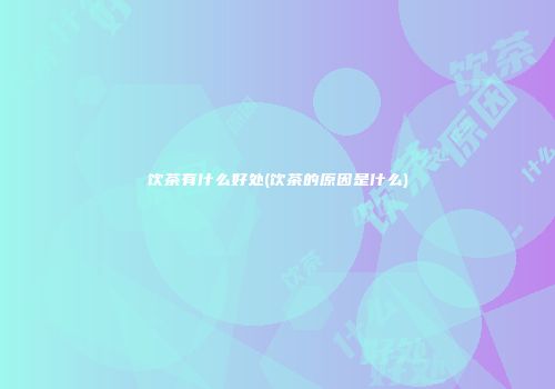 饮茶有什么好处(饮茶的原因是什么)