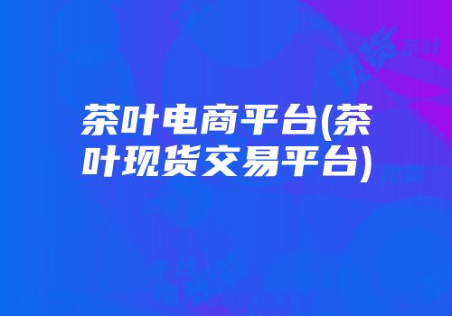 茶叶电商平台(茶叶现货交易平台)