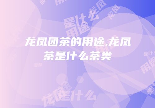 龙凤团茶的用途,龙凤茶是什么茶类
