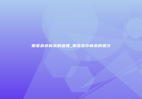 喝老茶存新茶的道理_喝老茶存新茶的意义
