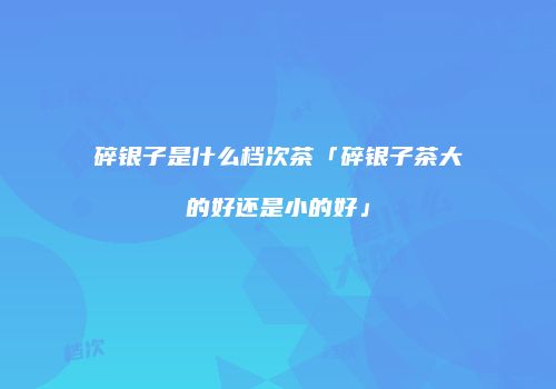 碎银子是什么档次茶「碎银子茶大的好还是小的好」