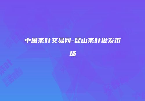 中国茶叶交易网-昆山茶叶批发市场