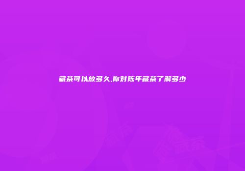 藏茶可以放多久,你对陈年藏茶了解多少