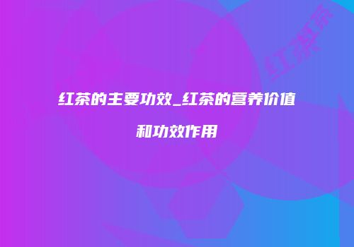 红茶的主要功效_红茶的营养价值和功效作用