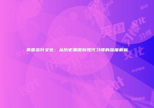 英国茶叶文化：从历史渊源到现代习惯的深度解析