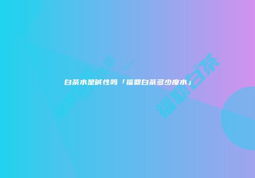 白茶水是碱性吗「福鼎白茶多少度水」