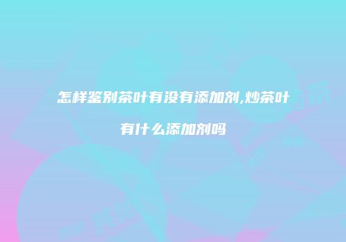 怎样鉴别茶叶有没有添加剂,炒茶叶有什么添加剂吗