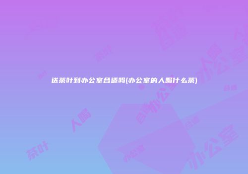 送茶叶到办公室合适吗(办公室的人喝什么茶)