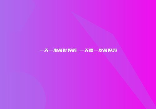 一天一泡茶叶好吗_一天喝一次茶好吗