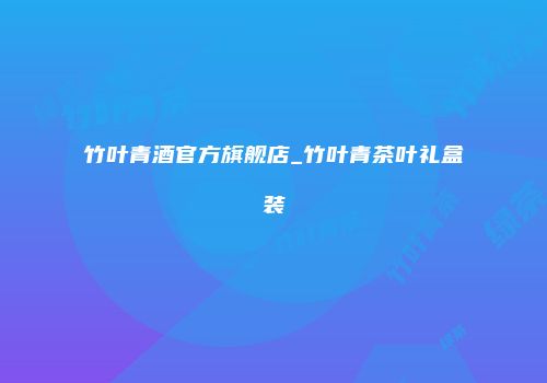 竹叶青酒官方旗舰店_竹叶青茶叶礼盒装