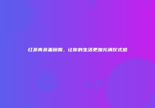 红茶青茶盖碗喝，让你的生活更加充满仪式感