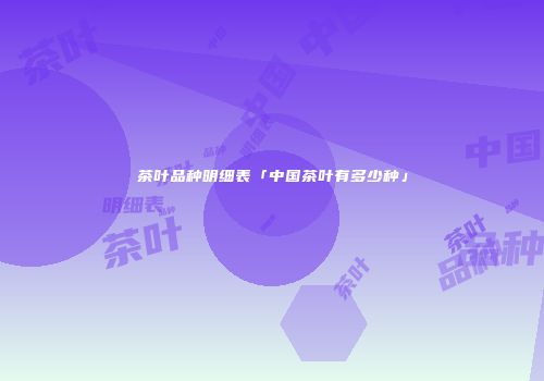 茶叶品种明细表「中国茶叶有多少种」