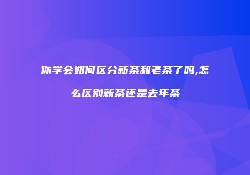 你学会如何区分新茶和老茶了吗,怎么区别新茶还是去年茶