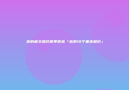 茶的相关知识简单概括「茶的10个基本知识」
