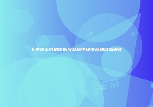 下关沱茶价格探析与金榜甲级沱茶知识点解读