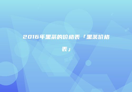 2016年黑茶的价格表「黑荼价格表」