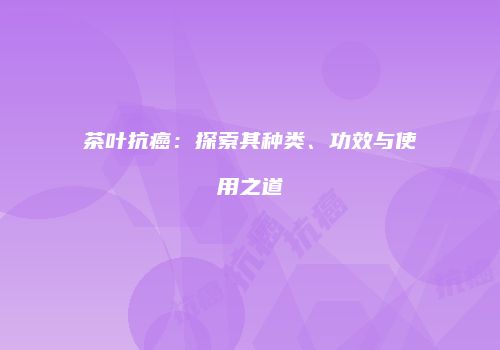 茶叶抗癌：探索其种类、功效与使用之道