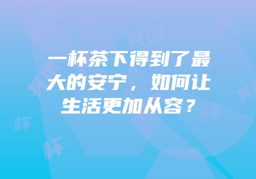 一杯茶下得到了最大的安宁，如何让生活更加从容？