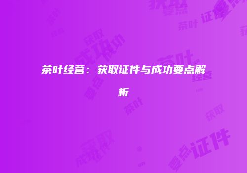 茶叶经营：获取证件与成功要点解析