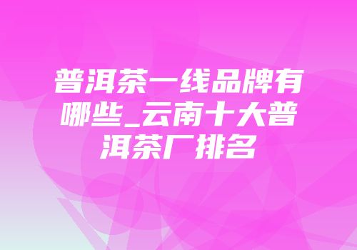 普洱茶一线品牌有哪些_云南十大普洱茶厂排名