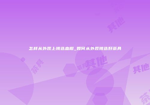 怎样从外观上挑选血橙_如何从外观挑选好茶具