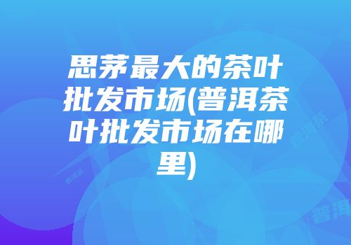 思茅最大的茶叶批发市场(普洱茶叶批发市场在哪里)