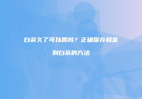 白茶久了可以喝吗？正确保存和鉴别白茶的方法