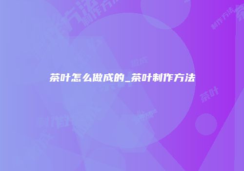 茶叶怎么做成的_茶叶制作方法