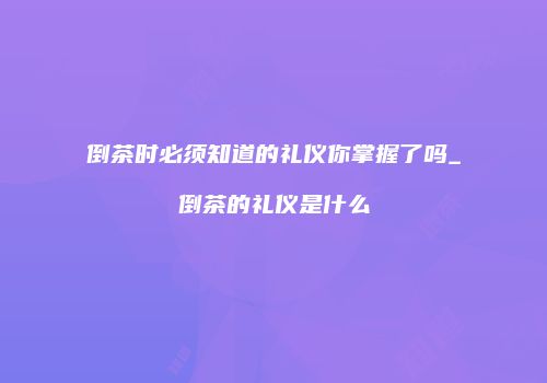 倒茶时必须知道的礼仪你掌握了吗_倒茶的礼仪是什么