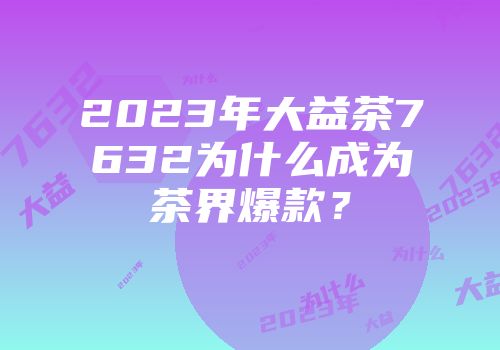 2023年大益茶7632为什么成为茶界爆款？