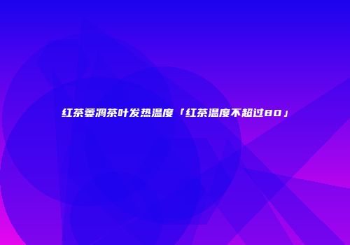 红茶萎凋茶叶发热温度「红茶温度不超过80」